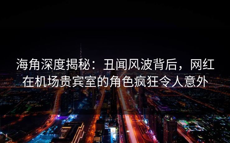 海角深度揭秘：丑闻风波背后，网红在机场贵宾室的角色疯狂令人意外