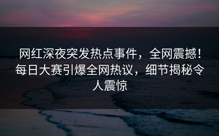 网红深夜突发热点事件，全网震撼！每日大赛引爆全网热议，细节揭秘令人震惊