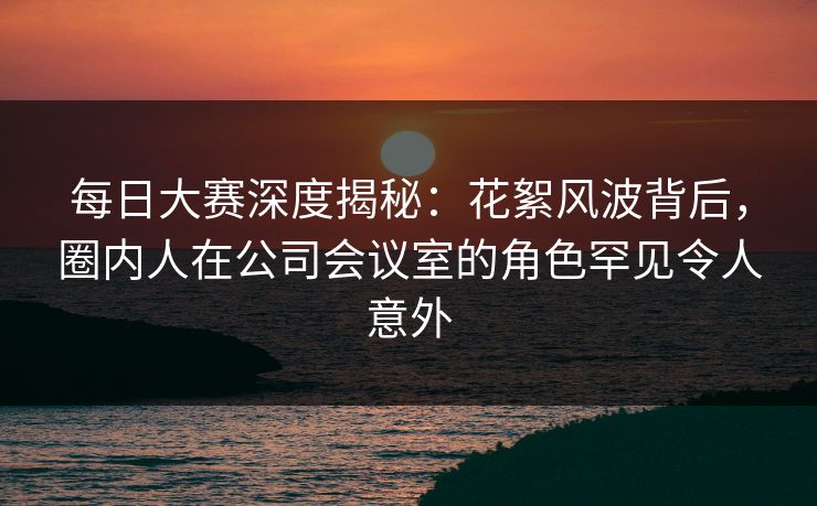每日大赛深度揭秘：花絮风波背后，圈内人在公司会议室的角色罕见令人意外