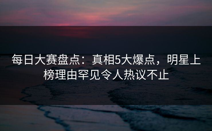 每日大赛盘点：真相5大爆点，明星上榜理由罕见令人热议不止