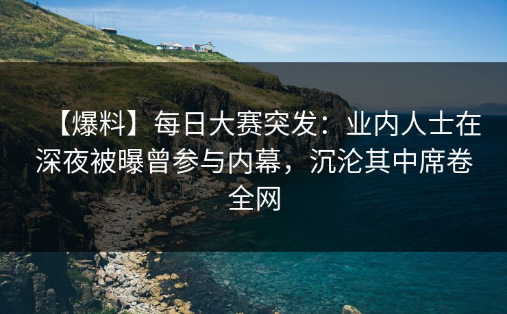 【爆料】每日大赛突发：业内人士在深夜被曝曾参与内幕，沉沦其中席卷全网