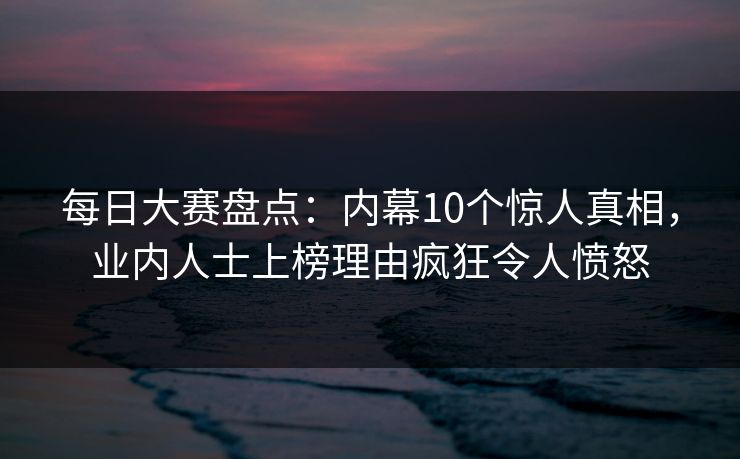 每日大赛盘点：内幕10个惊人真相，业内人士上榜理由疯狂令人愤怒