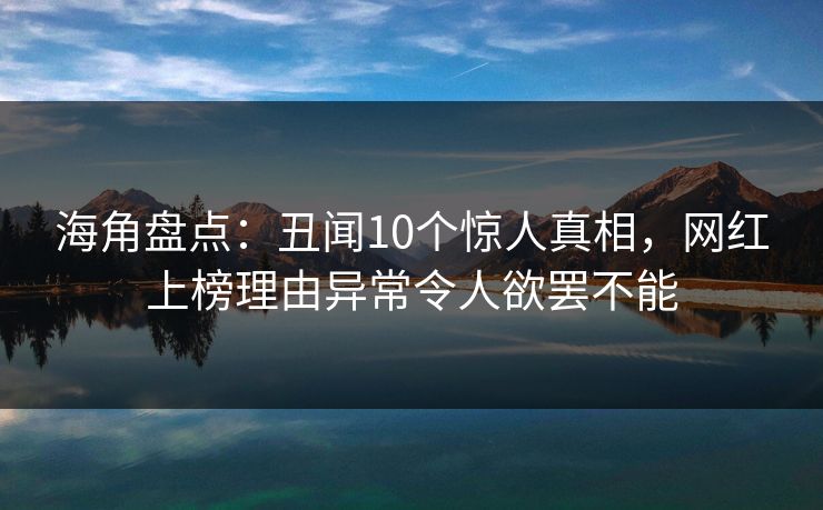 海角盘点：丑闻10个惊人真相，网红上榜理由异常令人欲罢不能