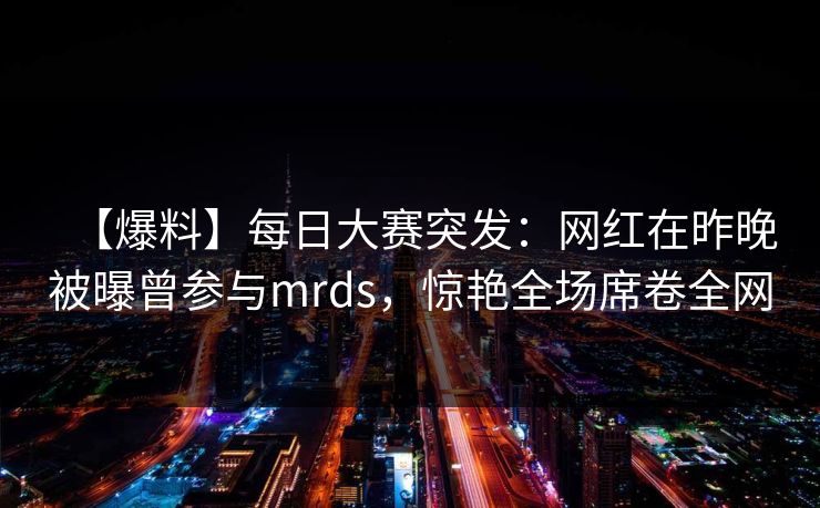 【爆料】每日大赛突发：网红在昨晚被曝曾参与mrds，惊艳全场席卷全网