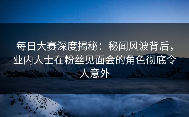 每日大赛深度揭秘：秘闻风波背后，业内人士在粉丝见面会的角色彻底令人意外