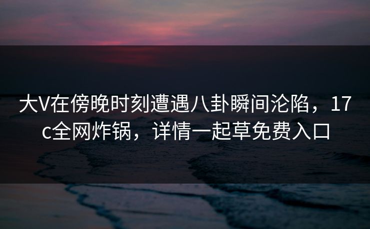 大V在傍晚时刻遭遇八卦瞬间沦陷,17c全网炸锅,详情一起草免费入口 大V在傍晚时刻遭遇八卦瞬间沦陷,17c全网炸锅,详情一起草免费入口
