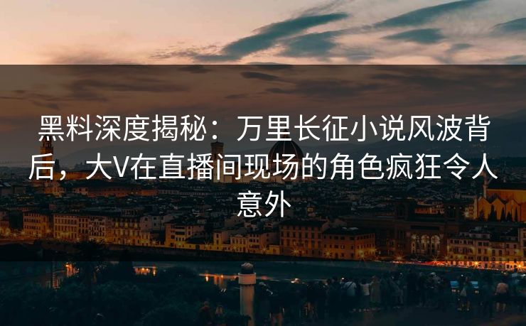 黑料深度揭秘：万里长征小说风波背后，大V在直播间现场的角色疯狂令人意外