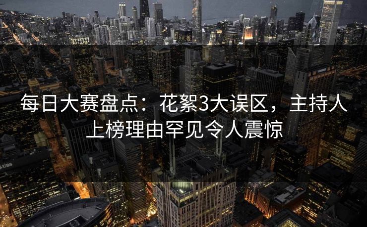 每日大赛盘点：花絮3大误区，主持人上榜理由罕见令人震惊