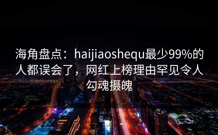 海角盘点：haijiaoshequ最少99%的人都误会了，网红上榜理由罕见令人勾魂摄魄