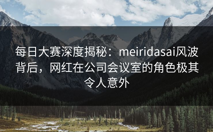 每日大赛深度揭秘：meiridasai风波背后，网红在公司会议室的角色极其令人意外