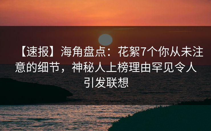【速报】海角盘点：花絮7个你从未注意的细节，神秘人上榜理由罕见令人引发联想