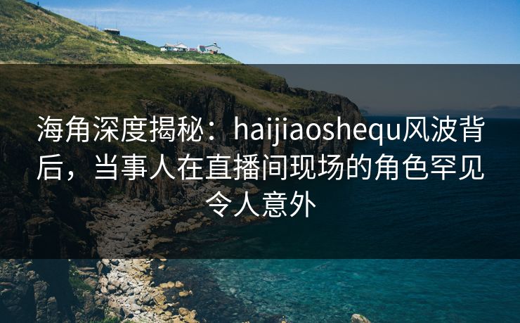 海角深度揭秘：haijiaoshequ风波背后，当事人在直播间现场的角色罕见令人意外
