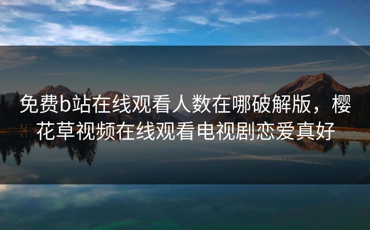 免费b站在线观看人数在哪破解版，樱花草视频在线观看电视剧恋爱真好