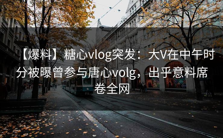 【爆料】糖心vlog突发：大V在中午时分被曝曾参与唐心volg，出乎意料席卷全网