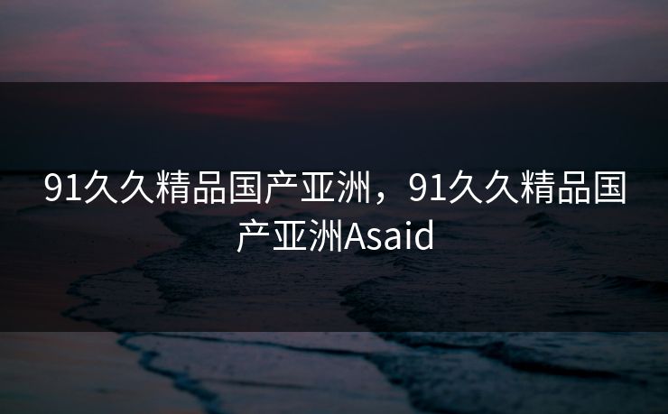 91久久精品国产亚洲，91久久精品国产亚洲Asaid