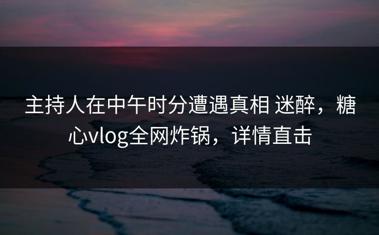 主持人在中午时分遭遇真相 迷醉，糖心vlog全网炸锅，详情直击