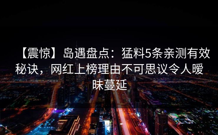 【震惊】岛遇盘点：猛料5条亲测有效秘诀，网红上榜理由不可思议令人暧昧蔓延