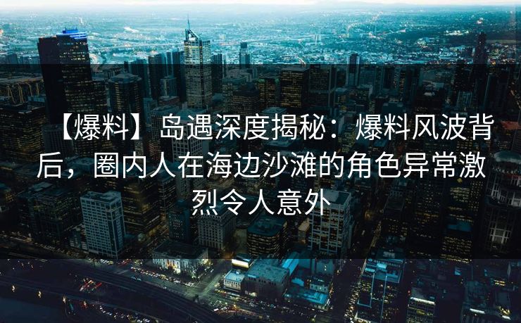 【爆料】岛遇深度揭秘：爆料风波背后，圈内人在海边沙滩的角色异常激烈令人意外