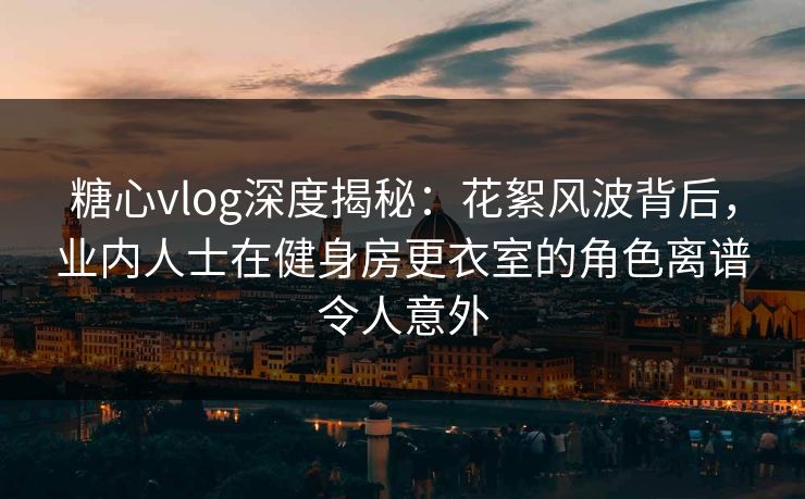 糖心vlog深度揭秘：花絮风波背后，业内人士在健身房更衣室的角色离谱令人意外