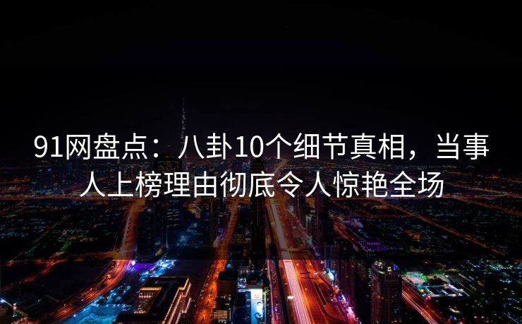 91网盘点：八卦10个细节真相，当事人上榜理由彻底令人惊艳全场