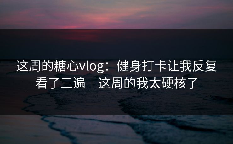 这周的糖心vlog：健身打卡让我反复看了三遍｜这周的我太硬核了