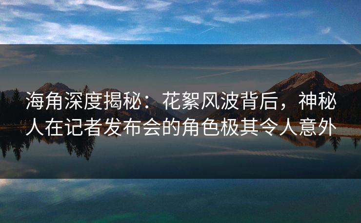 海角深度揭秘：花絮风波背后，神秘人在记者发布会的角色极其令人意外