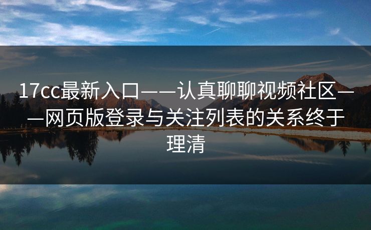 17cc最新入口——认真聊聊视频社区——网页版登录与关注列表的关系终于理清