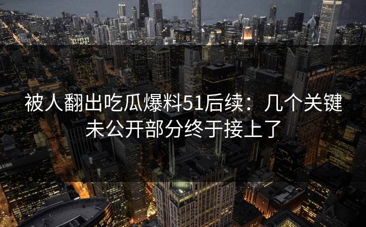 被人翻出吃瓜爆料51后续：几个关键未公开部分终于接上了